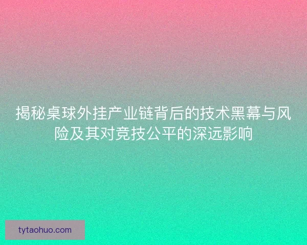 揭秘桌球外挂产业链背后的技术黑幕与风险及其对竞技公平的深远影响