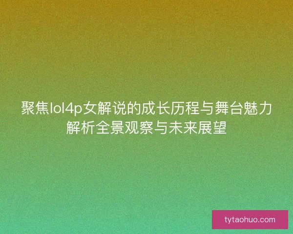 聚焦lol4p女解说的成长历程与舞台魅力解析全景观察与未来展望