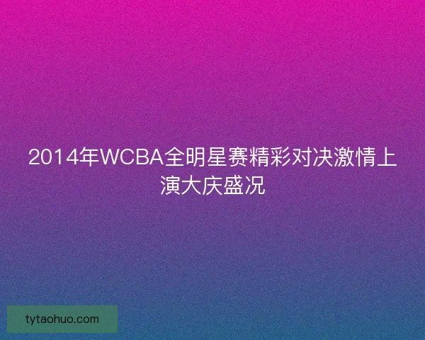 2014年WCBA全明星赛精彩对决激情上演大庆盛况
