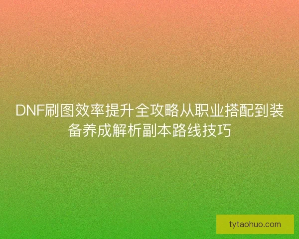 DNF刷图效率提升全攻略从职业搭配到装备养成解析副本路线技巧