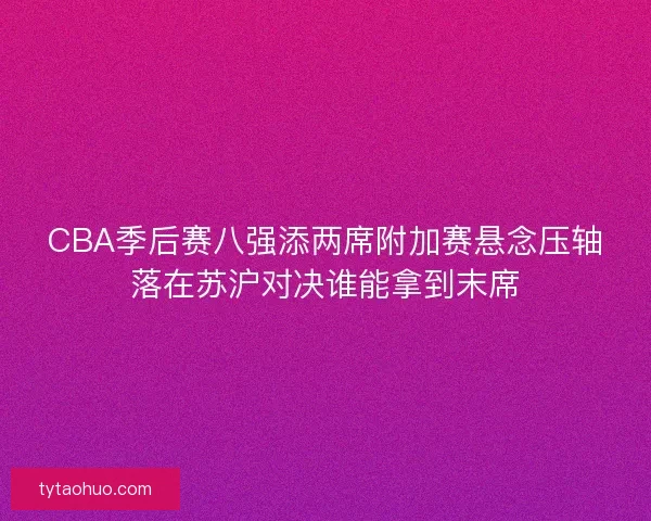 CBA季后赛八强添两席附加赛悬念压轴落在苏沪对决谁能拿到末席