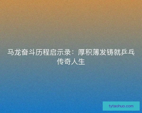 马龙奋斗历程启示录：厚积薄发铸就乒乓传奇人生