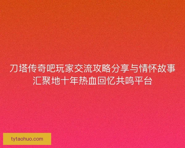 刀塔传奇吧玩家交流攻略分享与情怀故事汇聚地十年热血回忆共鸣平台