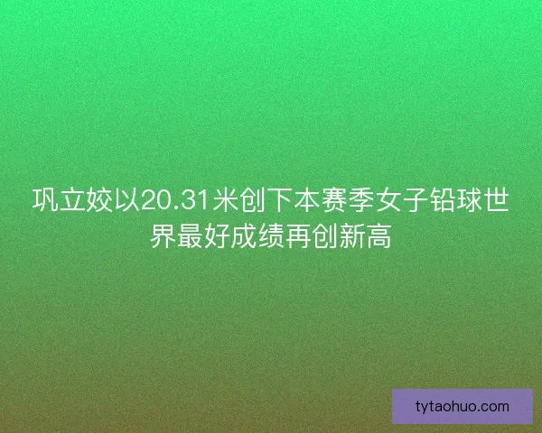 巩立姣以20.31米创下本赛季女子铅球世界最好成绩再创新高