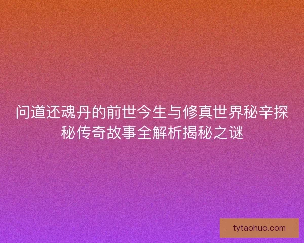 问道还魂丹的前世今生与修真世界秘辛探秘传奇故事全解析揭秘之谜