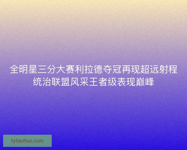 全明星三分大赛利拉德夺冠再现超远射程统治联盟风采王者级表现巅峰 全明星三分大赛利拉德夺冠再现超远射程统治联盟风采王者级表现巅峰