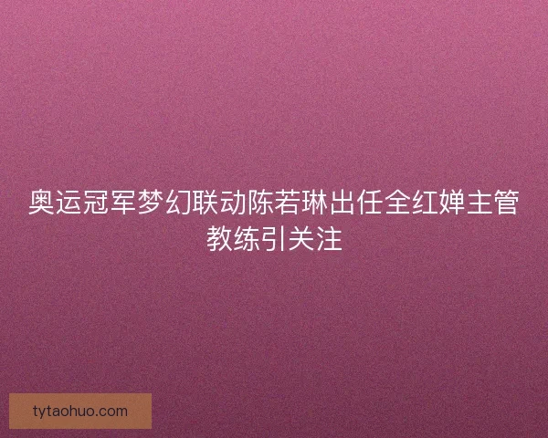 奥运冠军梦幻联动陈若琳出任全红婵主管教练引关注