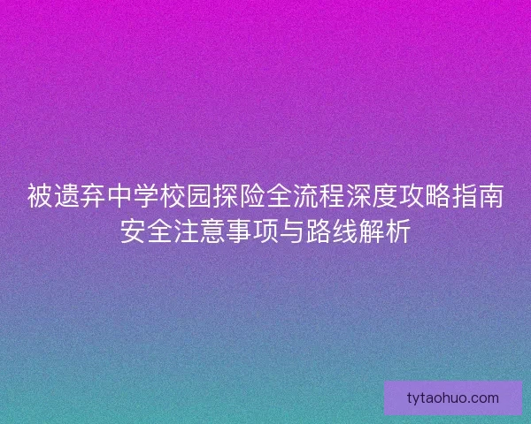被遗弃中学校园探险全流程深度攻略指南安全注意事项与路线解析