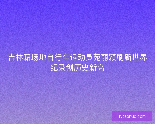 吉林籍场地自行车运动员苑丽颖刷新世界纪录创历史新高