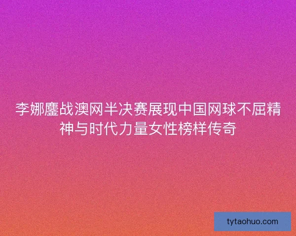 李娜鏖战澳网半决赛展现中国网球不屈精神与时代力量女性榜样传奇
