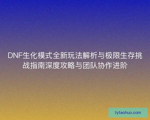 DNF生化模式全新玩法解析与极限生存挑战指南深度攻略与团队协作进阶