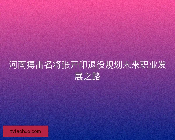 河南搏击名将张开印退役规划未来职业发展之路