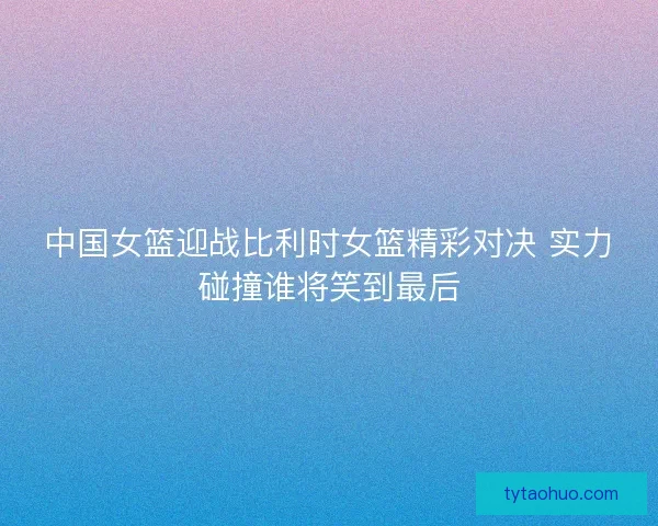 中国女篮迎战比利时女篮精彩对决 实力碰撞谁将笑到最后