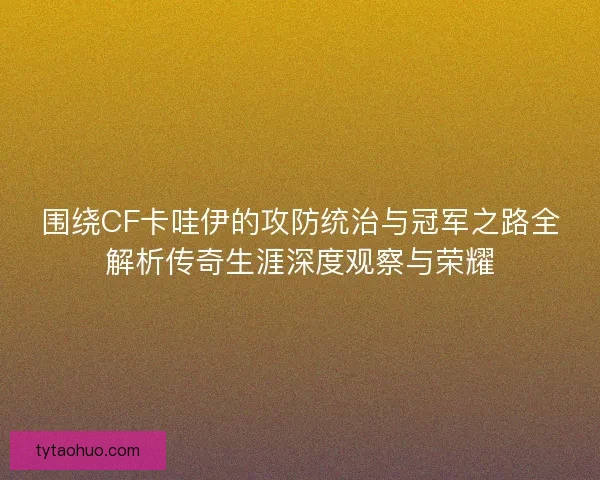 围绕CF卡哇伊的攻防统治与冠军之路全解析传奇生涯深度观察与荣耀