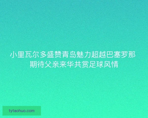 小里瓦尔多盛赞青岛魅力超越巴塞罗那 期待父亲来华共赏足球风情