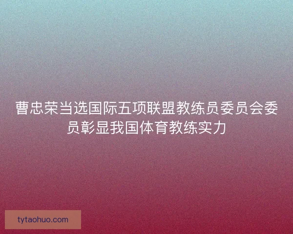 曹忠荣当选国际五项联盟教练员委员会委员彰显我国体育教练实力