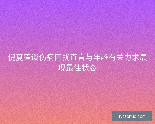倪夏莲谈伤病困扰直言与年龄有关力求展现最佳状态 倪夏莲谈伤病困扰直言与年龄有关力求展现最佳状态