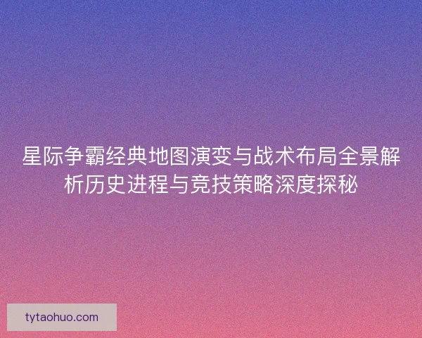 星际争霸经典地图演变与战术布局全景解析历史进程与竞技策略深度探秘