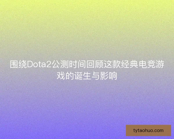 围绕Dota2公测时间回顾这款经典电竞游戏的诞生与影响