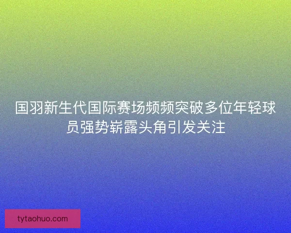 国羽新生代国际赛场频频突破多位年轻球员强势崭露头角引发关注 国羽新生代国际赛场频频突破多位年轻球员强势崭露头角引发关注