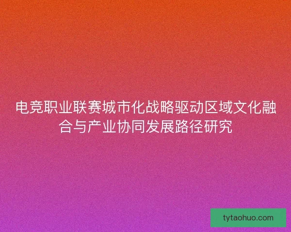 电竞职业联赛城市化战略驱动区域文化融合与产业协同发展路径研究