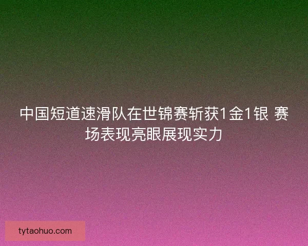 中国短道速滑队在世锦赛斩获1金1银 赛场表现亮眼展现实力