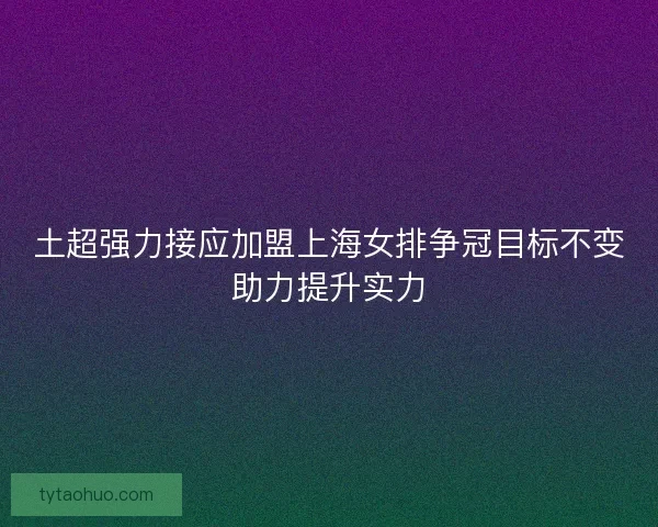 土超强力接应加盟上海女排争冠目标不变助力提升实力 土超强力接应加盟上海女排争冠目标不变助力提升实力