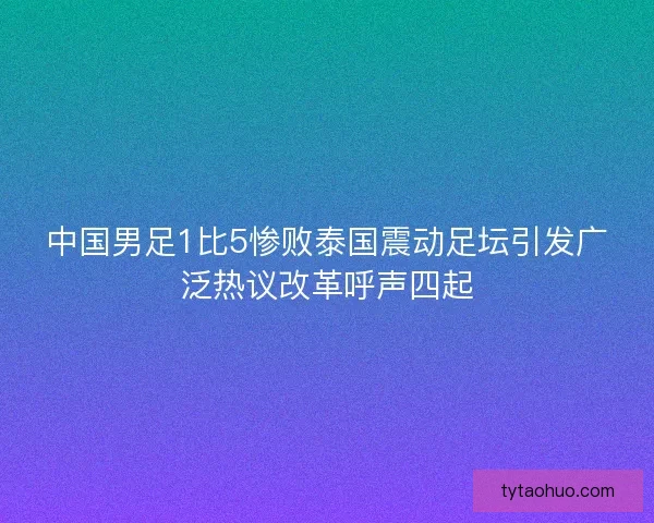 中国男足1比5惨败泰国震动足坛引发广泛热议改革呼声四起