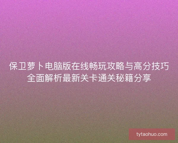 保卫萝卜电脑版在线畅玩攻略与高分技巧全面解析最新关卡通关秘籍分享